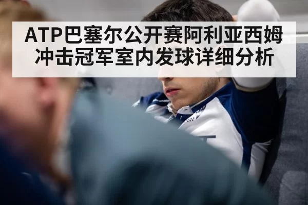 ATP巴塞尔公开赛阿利亚西姆冲击冠军室内发球详细分析