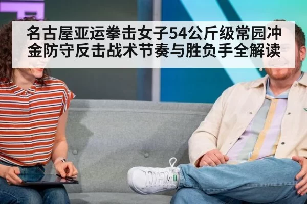 名古屋亚运拳击女子54公斤级常园冲金防守反击战术节奏与胜负手全解读